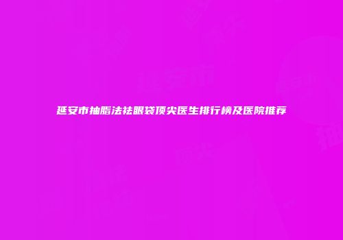 延安市抽脂法祛眼袋顶尖医生排行榜及医院推荐