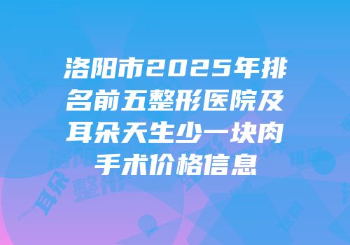 洛阳市2025年排名前五整形医院及耳朵天生少一块肉手术价格信息
