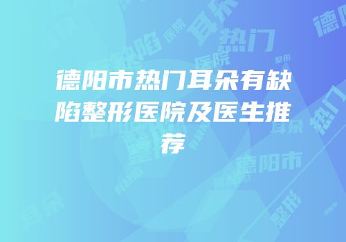 德阳市热门耳朵有缺陷整形医院及医生推荐