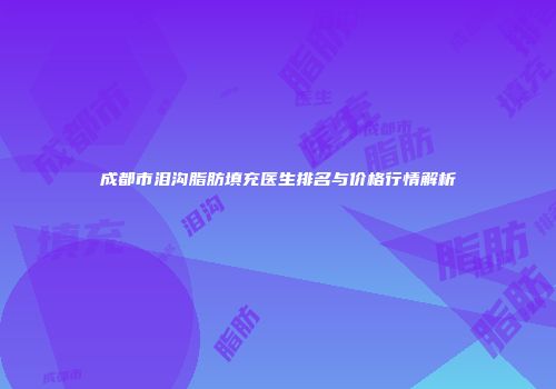 成都市泪沟脂肪填充医生排名与价格行情解析