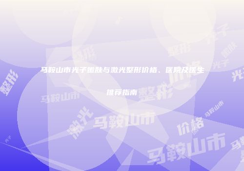 马鞍山市光子嫩肤与激光整形价格、医院及医生推荐指南