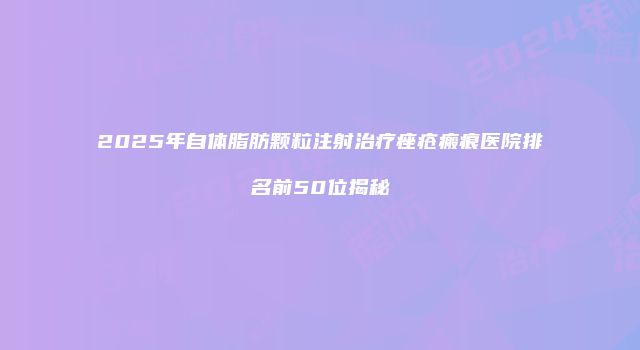 2025年自体脂肪颗粒注射治疗痤疮瘢痕医院排名前50位揭秘