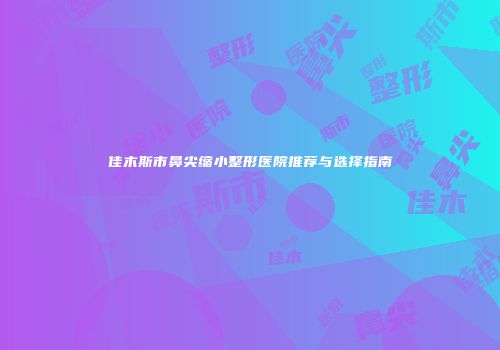 佳木斯市鼻尖缩小整形医院推荐与选择指南