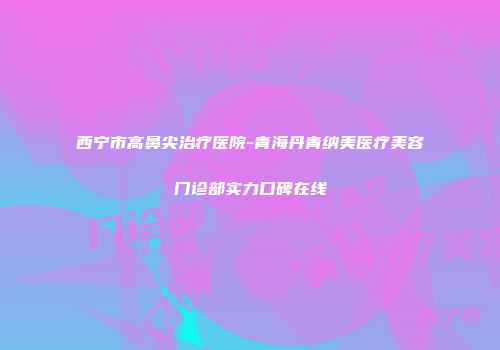 西宁市高鼻尖治疗医院-青海丹青纳美医疗美容门诊部实力口碑在线