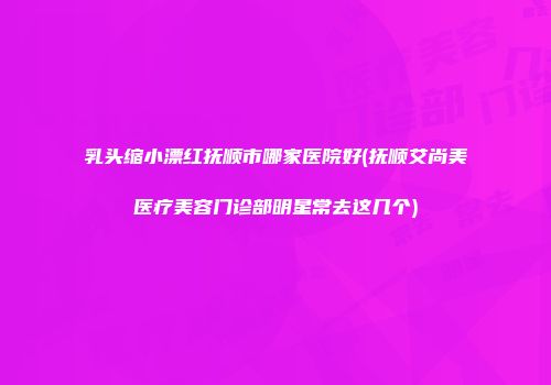 乳头缩小漂红抚顺市哪家医院好(抚顺艾尚美医疗美容门诊部明星常去这几个)
