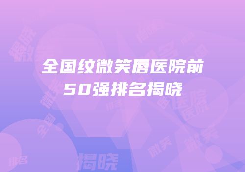 全国纹微笑唇医院前50强排名揭晓