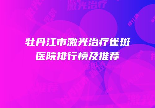 牡丹江市激光治疗雀斑医院排行榜及推荐