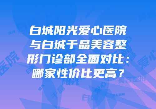 白城阳光爱心医院与白城于晶美容整形门诊部全面对比：哪家性价比更高？