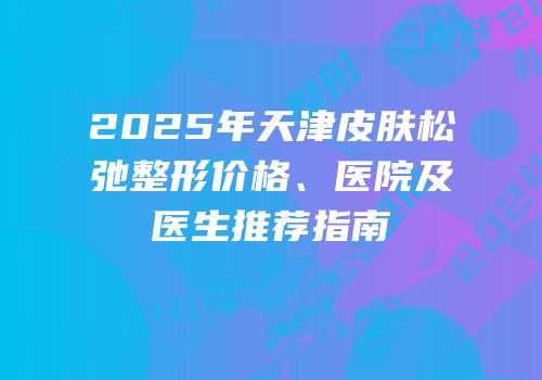 2025年天津皮肤松弛整形价格、医院及医生推荐指南