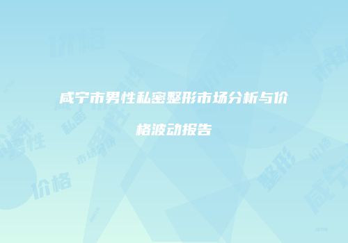咸宁市男性私密整形市场分析与价格波动报告