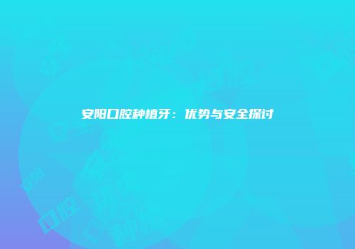 安阳口腔种植牙：优势与安全探讨