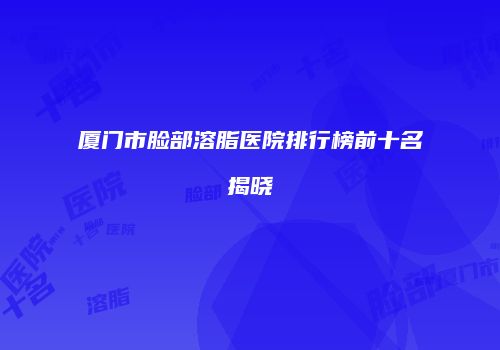 厦门市脸部溶脂医院排行榜前十名揭晓