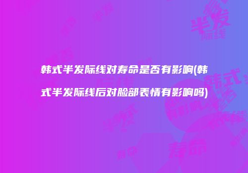 韩式半发际线对寿命是否有影响(韩式半发际线后对脸部表情有影响吗)