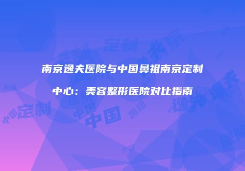 南京逸夫医院与中国鼻祖南京定制中心：美容整形医院对比指南