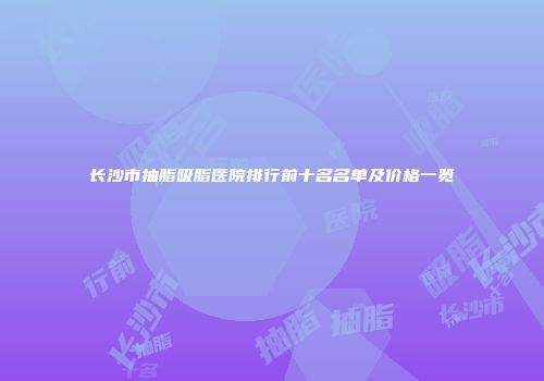 长沙市抽脂吸脂医院排行前十名名单及价格一览