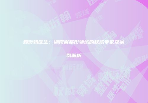 赖衍翰医生：湖南省整形领域的权威专家及案例解析