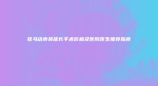 驻马店市鼻延长手术价格及医院医生推荐指南