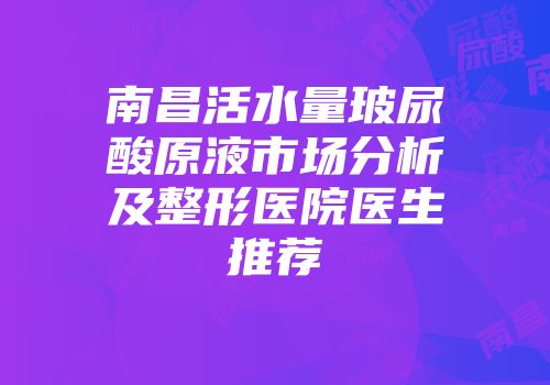 南昌活水量玻尿酸原液市场分析及整形医院医生推荐