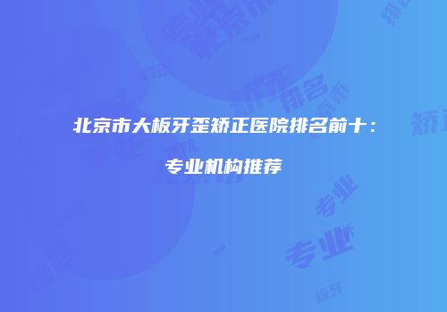 北京市大板牙歪矫正医院排名前十：专业机构推荐