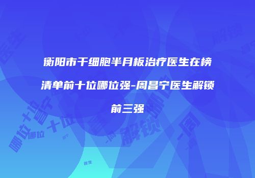 衡阳市干细胞半月板治疗医生在榜清单前十位哪位强-周昌宁医生解锁前三强