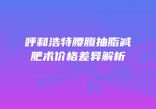 呼和浩特腰腹抽脂减肥术价格差异解析
