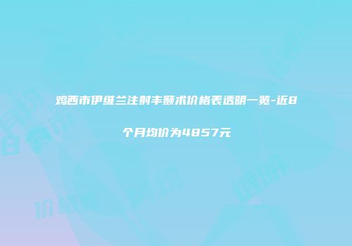 鸡西市伊维兰注射丰颞术价格表透明一览-近8个月均价为4857元