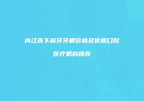 内江市下前牙牙根价格及优质口腔医疗机构推荐