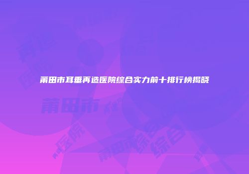 莆田市耳垂再造医院综合实力前十排行榜揭晓