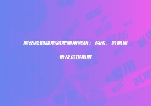 廊坊脸部吸脂减肥费用解析：构成、影响因素及选择指南