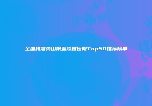 全国线雕鼻山根歪修复医院Top50推荐榜单