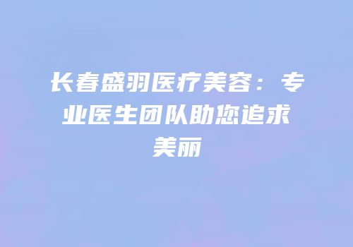 长春盛羽医疗美容：专业医生团队助您追求美丽