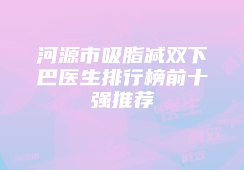 河源市吸脂减双下巴医生排行榜前十强推荐