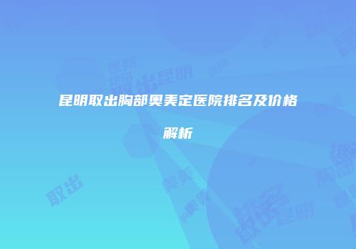 昆明取出胸部奥美定医院排名及价格解析