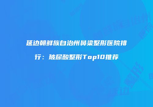 延边朝鲜族自治州鼻梁整形医院排行：玻尿酸整形Top10推荐