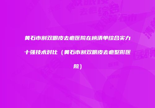 黄石市割双眼皮去疤医院在榜清单综合实力十强技术对比（黄石市割双眼皮去疤整形医院）