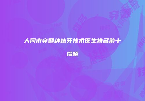 大同市穿颧种植牙技术医生排名前十揭晓