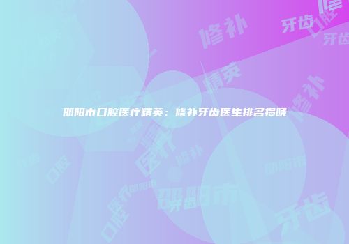 邵阳市口腔医疗精英：修补牙齿医生排名揭晓
