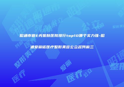 昭通市做E光嫩肤医院排行top10哪个实力强-昭通爱丽诺医疗整形美容公立名列前三
