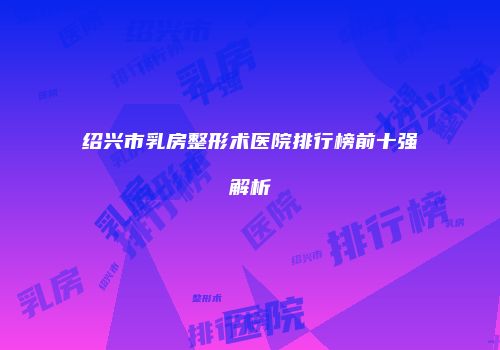 绍兴市乳房整形术医院排行榜前十强解析