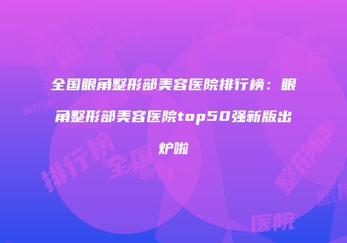 全国眼角整形部美容医院排行榜：眼角整形部美容医院top50强新版出炉啦