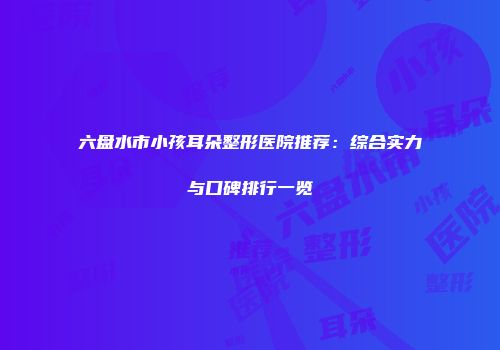 六盘水市小孩耳朵整形医院推荐：综合实力与口碑排行一览