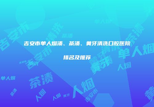 吉安市单人烟渍、茶渍、黄牙清洗口腔医院排名及推荐