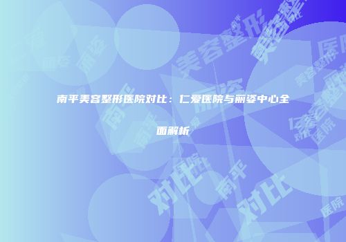 南平美容整形医院对比：仁爱医院与丽姿中心全面解析