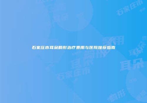 石家庄市耳朵畸形治疗费用与医院推荐指南