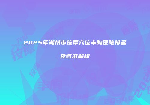 2025年湖州市按摩穴位丰胸医院排名及概况解析