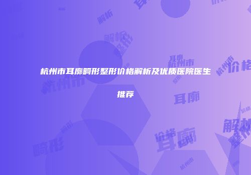 杭州市耳廓畸形整形价格解析及优质医院医生推荐