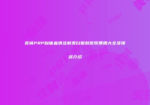 宣城PRP自体血清注射美白嫩肤医院费用大全及排名介绍