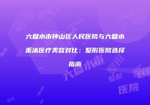 六盘水市钟山区人民医院与六盘水禾沐医疗美容对比：整形医院选择指南
