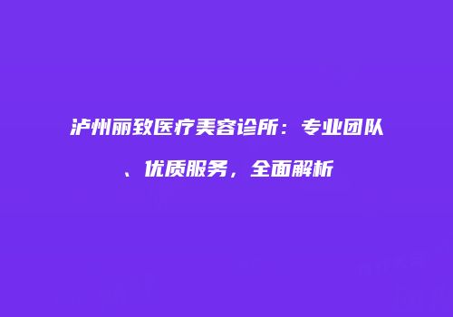 泸州丽致医疗美容诊所：专业团队、优质服务，全面解析