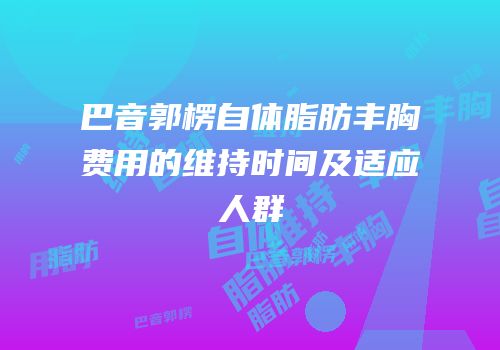 巴音郭楞自体脂肪丰胸费用的维持时间及适应人群